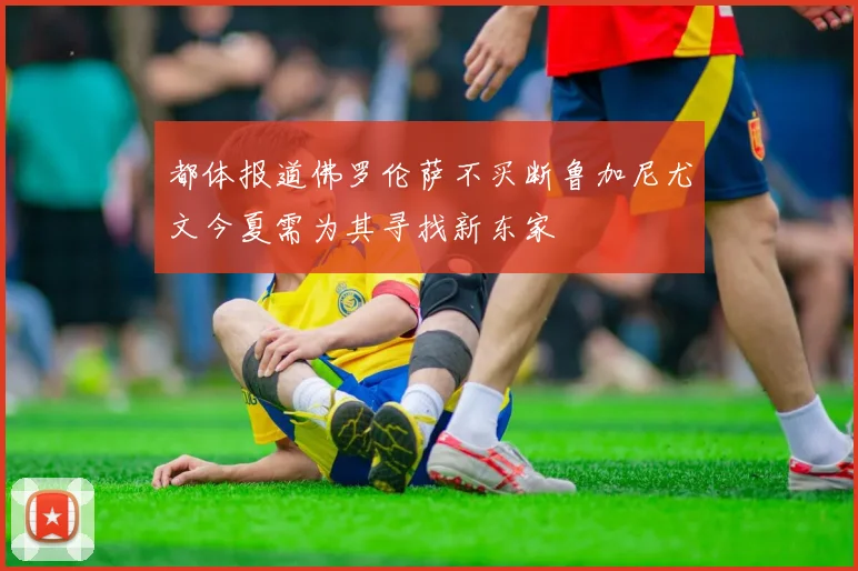 都体报道佛罗伦萨不买断鲁加尼尤文今夏需为其寻找新东家