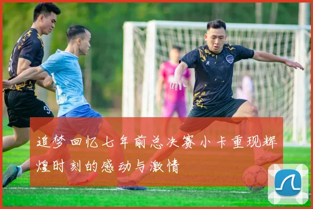 追梦回忆七年前总决赛小卡重现辉煌时刻的感动与激情