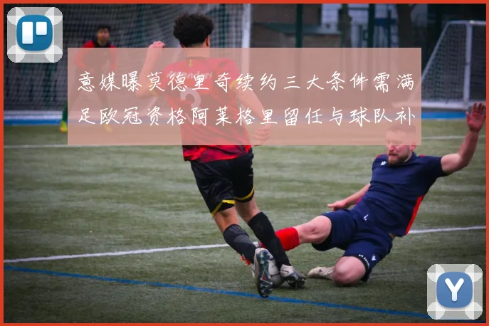 意媒曝莫德里奇续约三大条件需满足欧冠资格阿莱格里留任与球队补强
