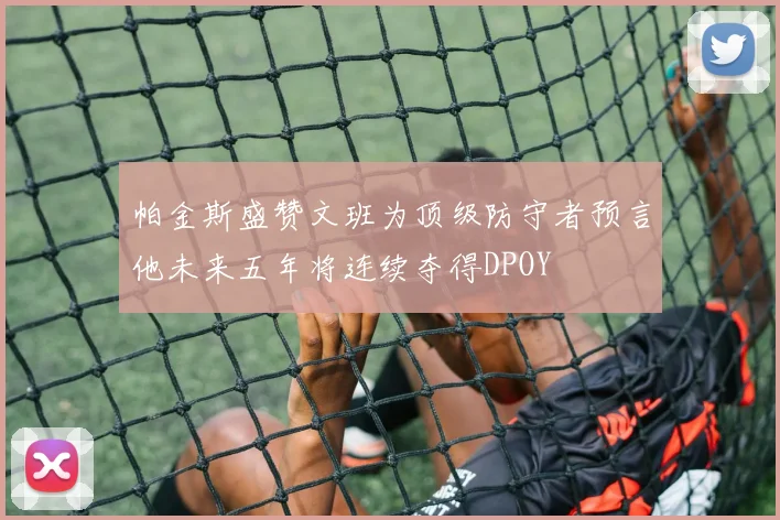 帕金斯盛赞文班为顶级防守者预言他未来五年将连续夺得DPOY