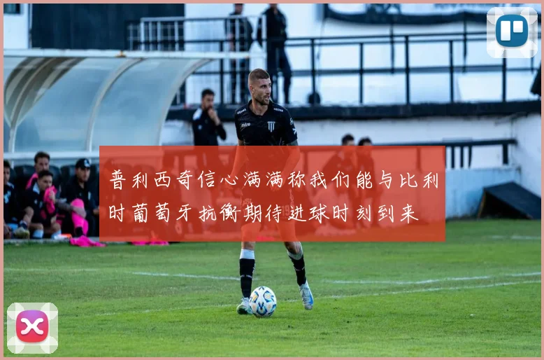 普利西奇信心满满称我们能与比利时葡萄牙抗衡期待进球时刻到来