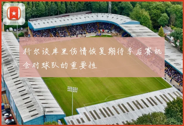 科尔谈库里伤情恢复期待季后赛机会对球队的重要性