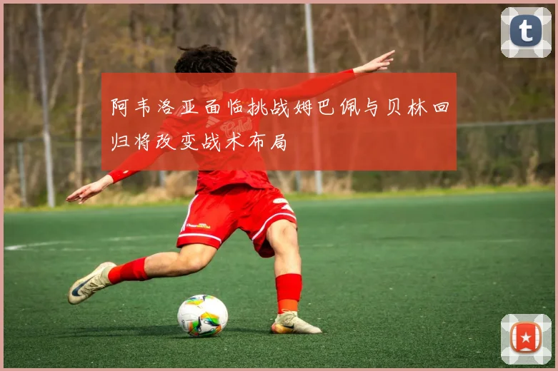 阿韦洛亚面临挑战姆巴佩与贝林回归将改变战术布局