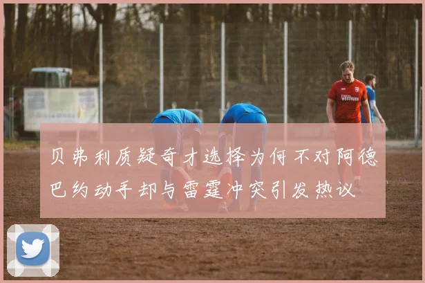 贝弗利质疑奇才选择为何不对阿德巴约动手却与雷霆冲突引发热议